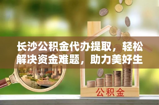 汪清长沙公积金代办提取，轻松解决资金难题，助力美好生活