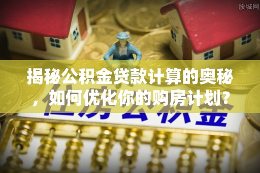汪清揭秘公积金贷款计算的奥秘，如何优化你的购房计划？