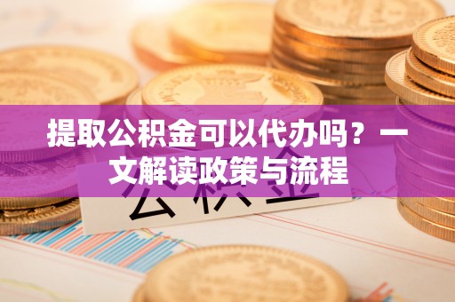 汪清提取公积金可以代办吗？一文解读政策与流程